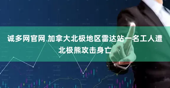 诚多网官网 加拿大北极地区雷达站一名工人遭北极熊攻击身亡