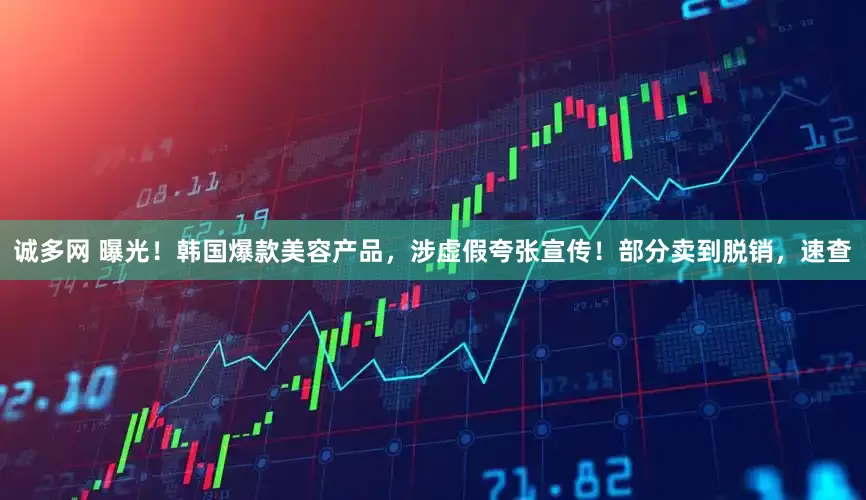 诚多网 曝光！韩国爆款美容产品，涉虚假夸张宣传！部分卖到脱销，速查