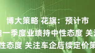博大策略 花旗：预计市场对比亚迪一季度业绩持中性态度 关注车企后续定价策略