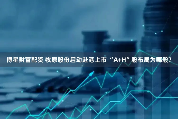 博星财富配资 牧原股份启动赴港上市 “A+H”股布局为哪般？