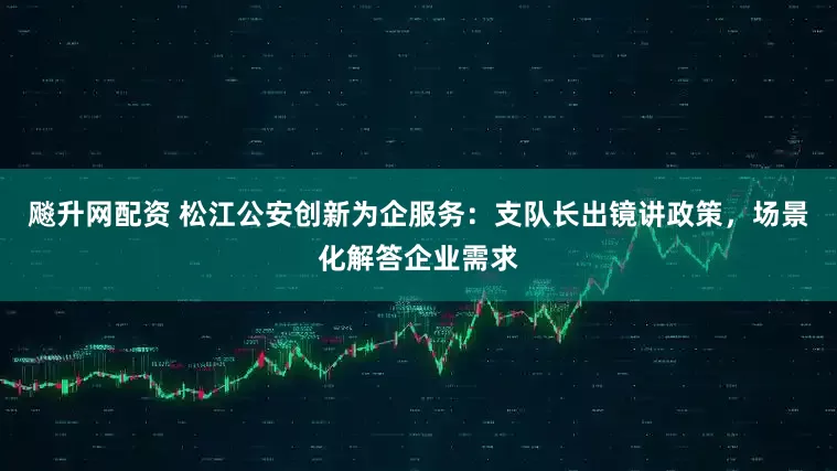 飚升网配资 松江公安创新为企服务：支队长出镜讲政策，场景化解答企业需求