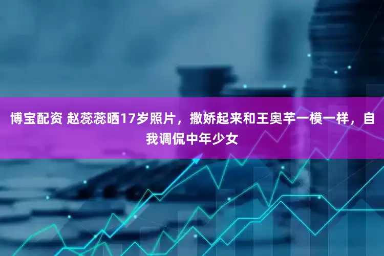 博宝配资 赵蕊蕊晒17岁照片，撒娇起来和王奥芊一模一样，自我调侃中年少女