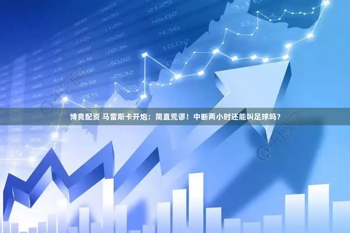 博竟配资 马雷斯卡开炮：简直荒谬！中断两小时还能叫足球吗？