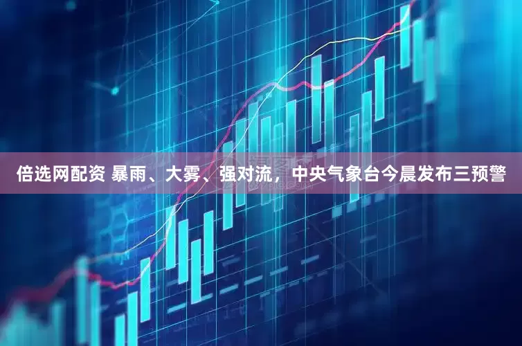 倍选网配资 暴雨、大雾、强对流，中央气象台今晨发布三预警