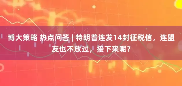 博大策略 热点问答 | 特朗普连发14封征税信，连盟友也不放过，接下来呢？