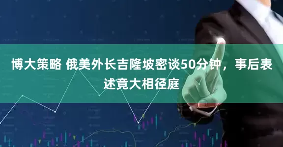 博大策略 俄美外长吉隆坡密谈50分钟，事后表述竟大相径庭