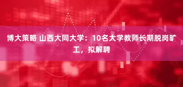 博大策略 山西大同大学：10名大学教师长期脱岗旷工，拟解聘
