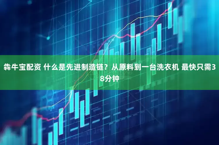 犇牛宝配资 什么是先进制造链？从原料到一台洗衣机 最快只需38分钟