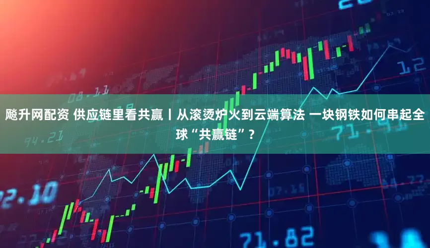 飚升网配资 供应链里看共赢丨从滚烫炉火到云端算法 一块钢铁如何串起全球“共赢链”？