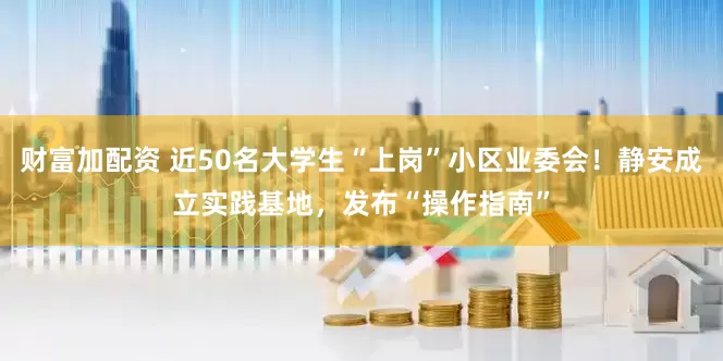 财富加配资 近50名大学生“上岗”小区业委会！静安成立实践基地，发布“操作指南”