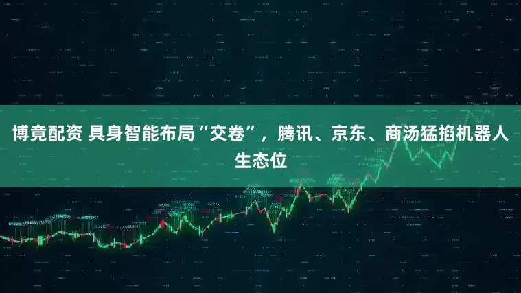 博竟配资 具身智能布局“交卷”，腾讯、京东、商汤猛掐机器人生态位