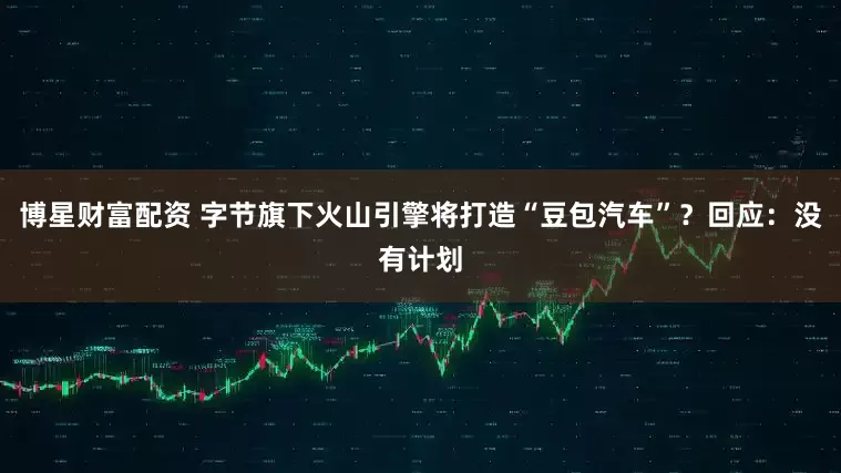 博星财富配资 字节旗下火山引擎将打造“豆包汽车”？回应：没有计划