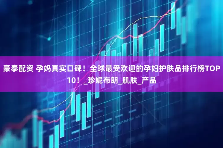 豪泰配资 孕妈真实口碑！全球最受欢迎的孕妇护肤品排行榜TOP10！_珍妮布朗_肌肤_产品