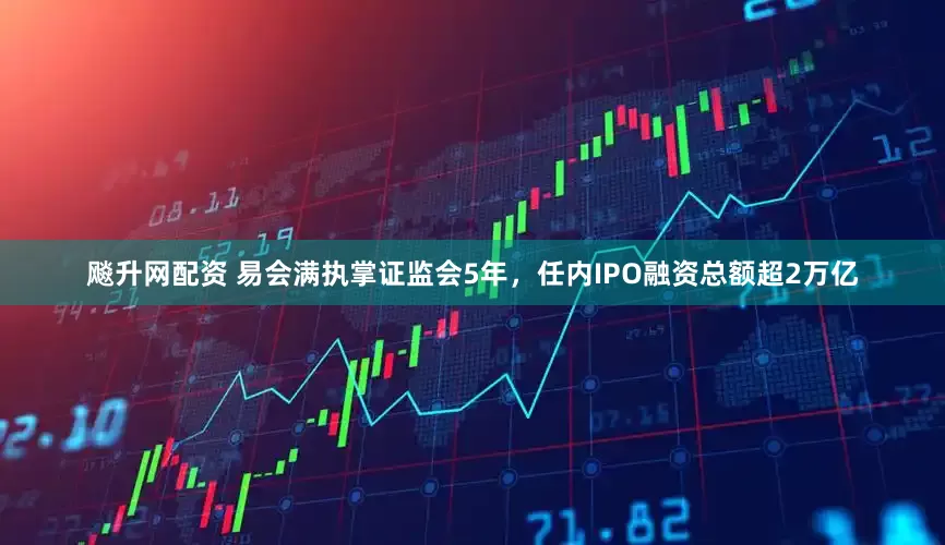 飚升网配资 易会满执掌证监会5年，任内IPO融资总额超2万亿