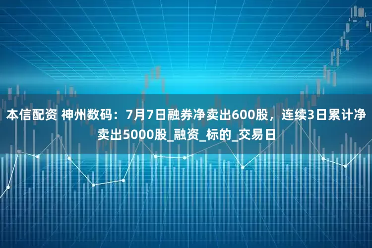 本信配资 神州数码：7月7日融券净卖出600股，连续3日累计净卖出5000股_融资_标的_交易日