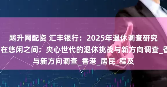 飚升网配资 汇丰银行：2025年退休调查研究报告-尽责与自在悠闲之间：夹心世代的退休挑战与新方向调查_香港_居民_程及