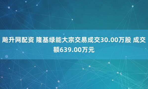 飚升网配资 隆基绿能大宗交易成交30.00万股 成交额639.00万元