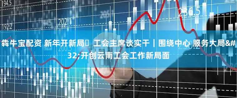 犇牛宝配资 新年开新局・工会主席谈实干｜围绕中心 服务大局 开创云南工会工作新局面