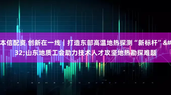 本信配资 创新在一线｜打造东部高温地热探测“新标杆” 山东地质工会助力技术人才攻坚地热勘探难题