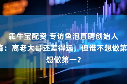 犇牛宝配资 专访鱼泡直聘创始人周峰：离老大哥还差得远，但谁不想做第一？
