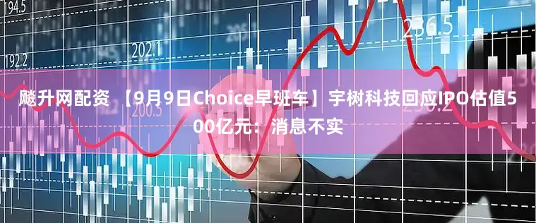 飚升网配资 【9月9日Choice早班车】宇树科技回应IPO估值500亿元：消息不实