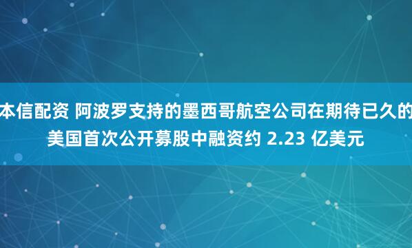 本信配资 阿波罗支持的墨西哥航空公司在期待已久的美国首次公开募股中融资约 2.23 亿美元