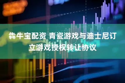 犇牛宝配资 青瓷游戏与迪士尼订立游戏授权转让协议